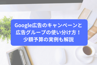 Google広告のキャンペーンと広告グループの使い分け方！少額予算の実例も解説