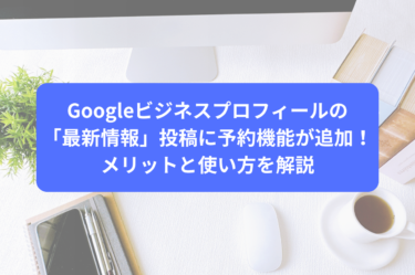 Googleビジネスプロフィールの「最新情報」投稿に予約機能が追加！メリットと使い方を解説