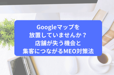 Googleマップを放置していませんか？店舗が失う機会と集客につながるMEO対策法
