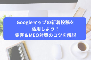 Googleマップの新着投稿を活用しよう！集客＆MEO対策のコツを解説