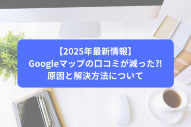 【2025年最新情報】Googleマップの口コミが減った⁈原因と解決方法について