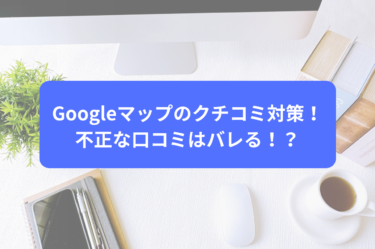 Googleマップのクチコミ対策！不正な口コミはバレる！？
