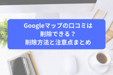 Googleマップの口コミは削除できる？削除方法と注意点まとめ
