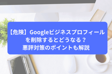【危険】Googleビジネスプロフィールを削除するとどうなる？悪評対策のポイントも解説