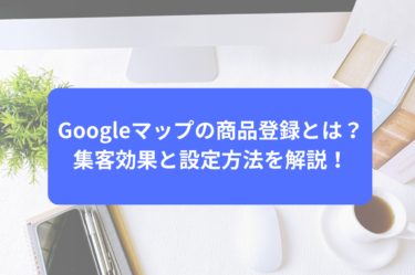 Googleマップの商品登録とは？集客効果と設定方法を解説！