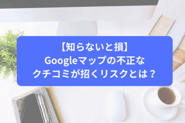 【知らないと損】Googleマップの不正なクチコミが招くリスクとは？