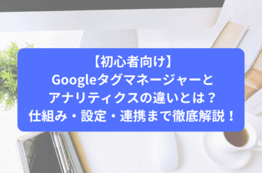 Googleタグマネージャーとアナリティクスの違いとは？仕組み・設定・連携まで徹底解説！