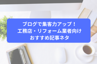 ブログで集客力アップ！工務店・リフォーム業者向けおすすめ記事ネタ