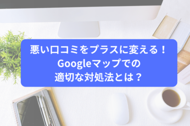 悪い口コミをプラスに変える！Googleマップでの適切な対処法とは？